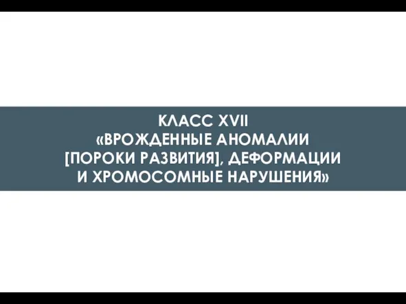 КЛАСС XVII «ВРОЖДЕННЫЕ АНОМАЛИИ [ПОРОКИ РАЗВИТИЯ], ДЕФОРМАЦИИ И ХРОМОСОМНЫЕ НАРУШЕНИЯ»