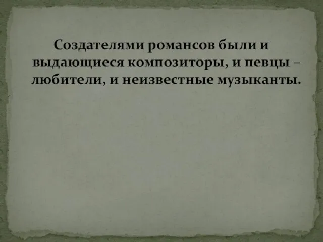 Создателями романсов были и выдающиеся композиторы, и певцы – любители, и неизвестные музыканты.