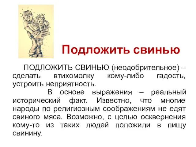 ПОДЛОЖИТЬ СВИНЬЮ (неодобрительное) – сделать втихомолку кому-либо гадость, устроить неприятность. В основе