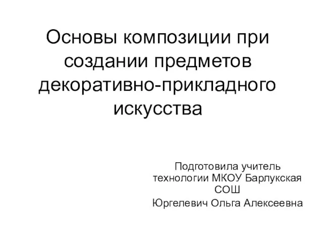 Подготовила учитель технологии МКОУ Барлукская СОШ Юргелевич Ольга Алексеевна Основы композиции при создании предметов декоративно-прикладного искусства