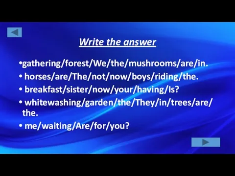 Write the answer gathering/forest/We/the/mushrooms/are/in. horses/are/The/not/now/boys/riding/the. breakfast/sister/now/your/having/Is? whitewashing/garden/the/They/in/trees/are/the. me/waiting/Are/for/you?