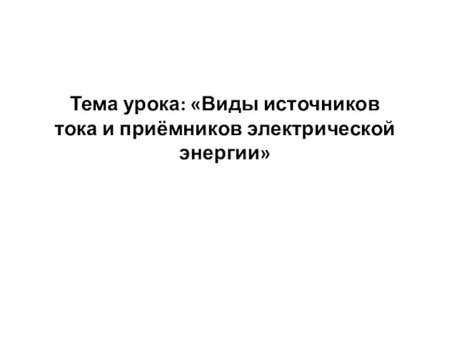 Тема урока: «Виды источников тока и приёмников электрической энергии»