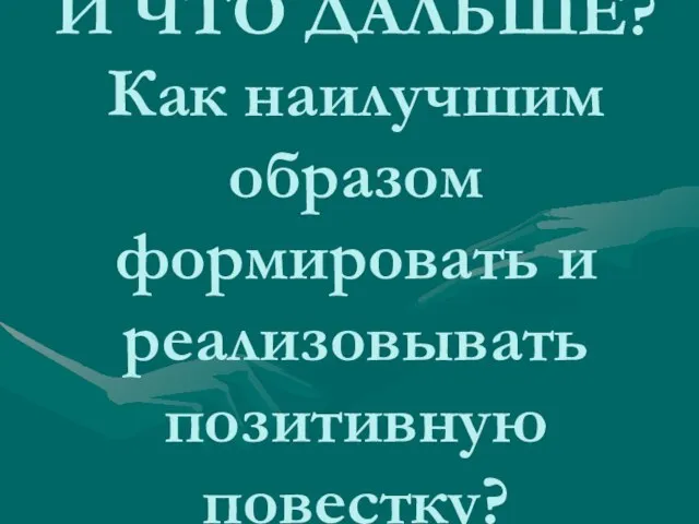 И ЧТО ДАЛЬШЕ? Как наилучшим образом формировать и реализовывать позитивную повестку?