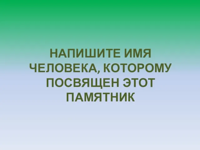 НАПИШИТЕ ИМЯ ЧЕЛОВЕКА, КОТОРОМУ ПОСВЯЩЕН ЭТОТ ПАМЯТНИК