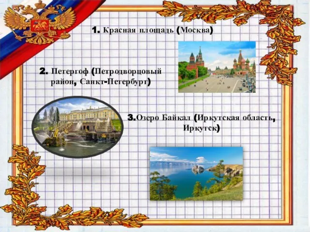 1. Красная площадь (Москва) 2. Петергоф (Петродворцовый район, Санкт-Петербург) 3.Озеро Байкал (Иркутская область, Иркутск)