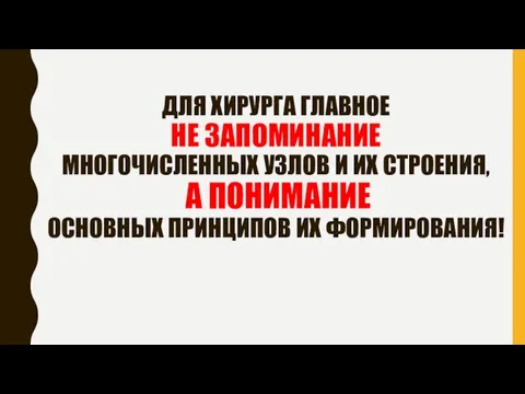 ДЛЯ ХИРУРГА ГЛАВНОЕ НЕ ЗАПОМИНАНИЕ МНОГОЧИСЛЕННЫХ УЗЛОВ И ИХ СТРОЕНИЯ, А ПОНИМАНИЕ ОСНОВНЫХ ПРИНЦИПОВ ИХ ФОРМИРОВАНИЯ!