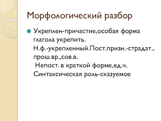 Морфологический разбор Укреплен-причастие,особая форма глагола укрепить. Н.ф.-укрепленный.Пост.призн.-страдат.,прош.вр.,сов.в. Непост. в краткой форме,ед.ч. Синтаксическая роль-сказуемое