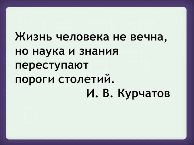 Жизнь человека не вечна, но наука и знания переступают пороги столетий. И. В. Курчатов