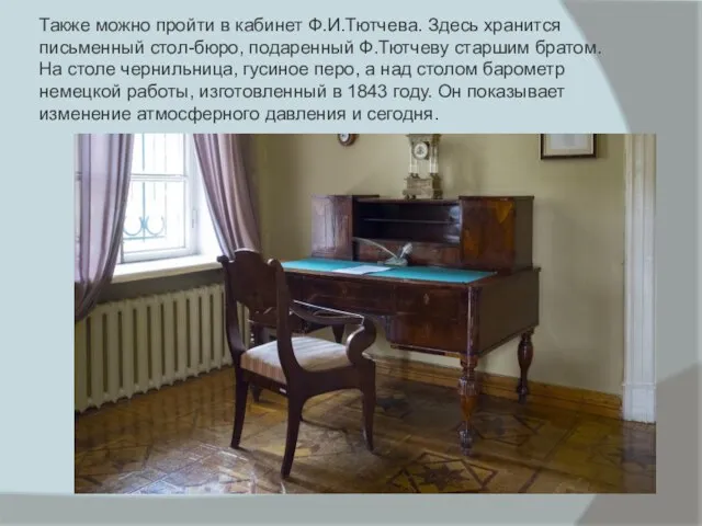 Также можно пройти в кабинет Ф.И.Тютчева. Здесь хранится письменный стол-бюро, подаренный Ф.Тютчеву