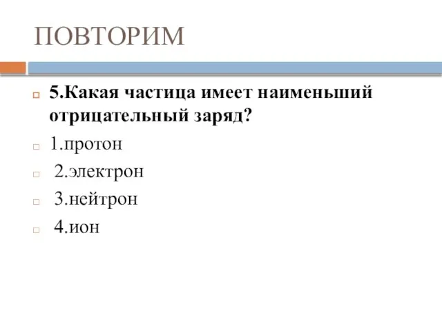 ПОВТОРИМ 5.Какая частица имеет наименьший отрицательный заряд? 1.протон 2.электрон 3.нейтрон 4.ион