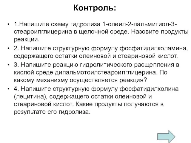 Контроль: 1.Напишите схему гидролиза 1-олеил-2-пальмитиол-3-стеароилглицерина в щелочной среде. Назовите продукты реакции. 2.