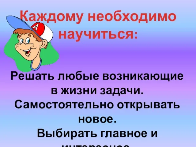 Каждому необходимо научиться: Решать любые возникающие в жизни задачи. Самостоятельно открывать новое. Выбирать главное и интересное.