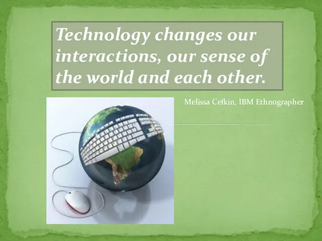 Technology changes our interactions, our sense of the world and each other. Melissa Cefkin, IBM Ethnographer