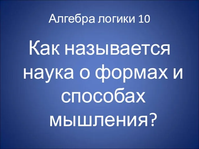 Алгебра логики 10 Как называется наука о формах и способах мышления?