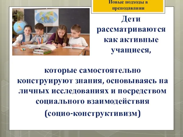 Новые подходы в преподавании Дети рассматриваются как активные учащиеся, которые самостоятельно конструируют