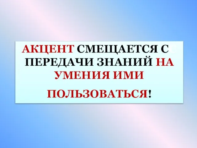 АКЦЕНТ СМЕЩАЕТСЯ СС ПЕРЕДАЧИ ЗНАНИЙ НА УМЕНИЯ ИМИ ПОЛЬЗОВАТЬСЯ!