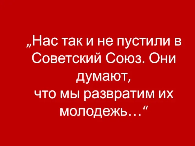 „Нас так и не пустили в Советский Союз. Они думают, что мы развратим их молодежь…“