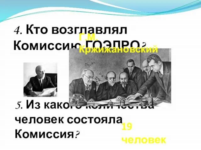 5. Из какого количества человек состояла Комиссия? 4. Кто возглавлял Комиссию ГОЭЛРО? Г.М. Кржижановский 19 человек