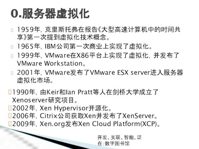 开发、关联、智能、泛在：数字图书馆 0.服务器虚拟化 1959年，克里斯托弗在报告《大型高速计算机中的时间共享》第一次提到虚拟化技术概念。 1965年，IBM公司第一次商业上实现了虚拟化。 1999年，VMware在X86平台上实现了虚拟化，并发布了VMware Workstation。 2001年，VMware发布了VMware ESX server进入服务器虚拟化市场。 1990年，由Keir和Ian Pratt等人在剑桥大学成立了Xenoserver研究项目。 2002年，Xen