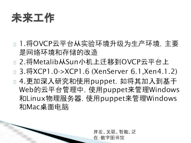 开发、关联、智能、泛在：数字图书馆 未来工作 1.将OVCP云平台从实验环境升级为生产环境，主要是网络环境和存储的改造 2.将Metalib从Sun小机上迁移到OVCP云平台上 3.将XCP1.0->XCP1.6 (XenServer 6.1,Xen4.1.2) 4.更加深入研究和使用puppet，如将其加入到基于Web的云平台管理中，使用puppet来管理Windows和Linux物理服务器，使用puppet来管理Windows和Mac桌面电脑