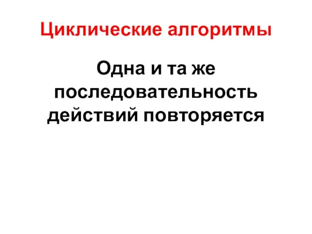 Циклические алгоритмы Одна и та же последовательность действий повторяется