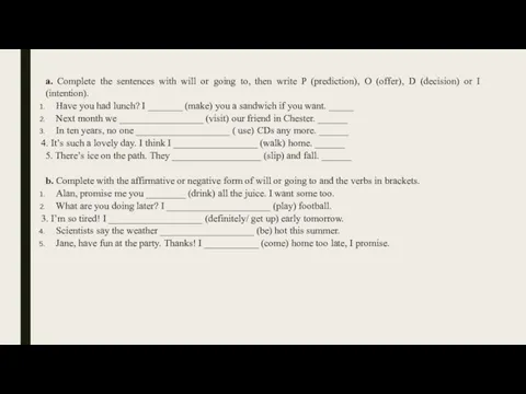 a. Complete the sentences with will or going to, then write P