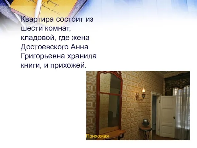 Квартира состоит из шести комнат, кладовой, где жена Достоевского Анна Григорьевна хранила книги, и прихожей. Прихожая