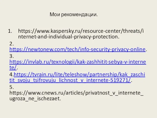 Мои рекомендации. https://www.kaspersky.ru/resource-center/threats/internet-and-individual-privacy-protection. 2. https://newtonew.com/tech/info-security-privacy-online. 3. https://invlab.ru/texnologii/kak-zashhitit-sebya-v-internete/. 4.https://tvrain.ru/lite/teleshow/partnership/kak_zaschitit_svoju_tsifrovuju_lichnost_v_internete-519271/. 5. https://www.cnews.ru/articles/privatnost_v_internete_ugroza_ne_ischezaet.