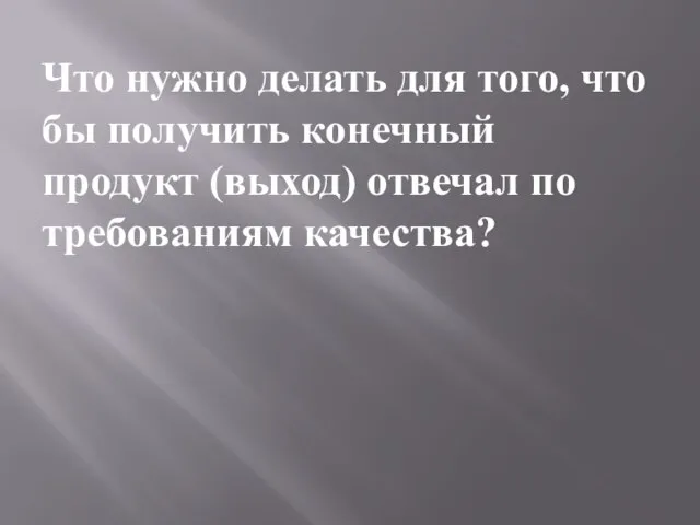 Что нужно делать для того, что бы получить конечный продукт (выход) отвечал по требованиям качества?