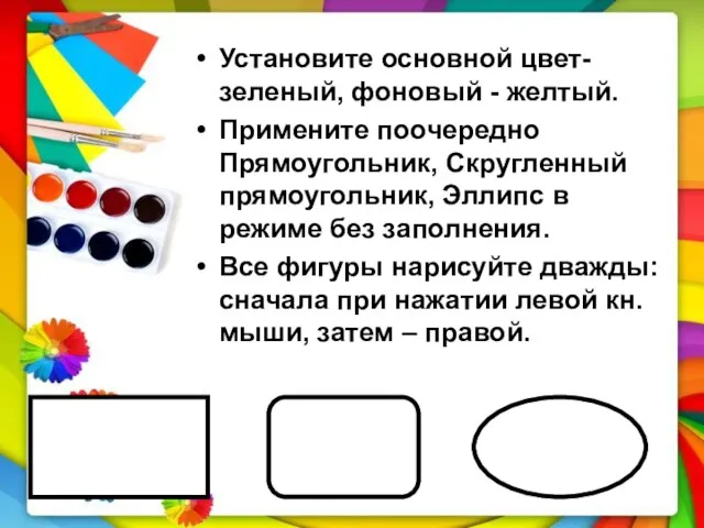 Установите основной цвет-зеленый, фоновый - желтый. Примените поочередно Прямоугольник, Скругленный прямоугольник, Эллипс