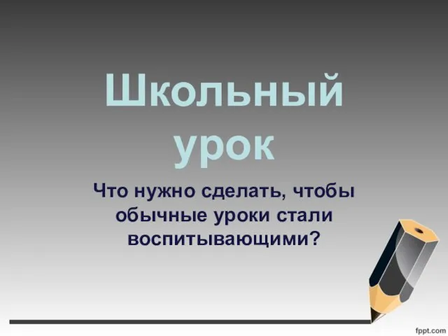 Школьный урок Что нужно сделать, чтобы обычные уроки стали воспитывающими?