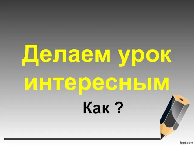 Делаем урок интересным Как ?