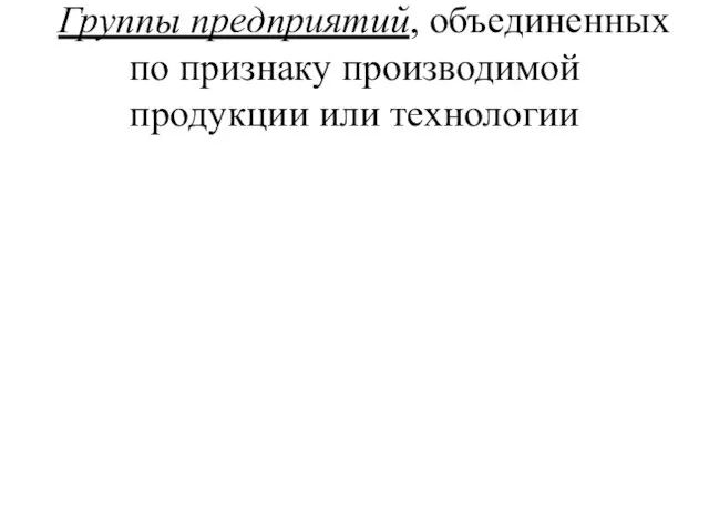 Группы предприятий, объединенных по признаку производимой продукции или технологии