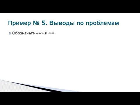 Обозначьте «+» и «-» Пример № 5. Выводы по проблемам