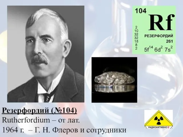 Резерфордий (№104) Rutherfordium – от лат. 1964 г. – Г. Н. Флеров и сотрудники