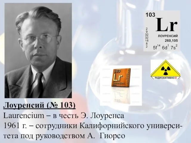 Лоуренсий (№ 103) Laurencium – в честь Э. Лоуренса 1961 г. –