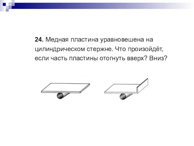 24. Медная пластина уравновешена на цилиндрическом стержне. Что произойдёт, если часть пластины отогнуть вверх? Вниз?