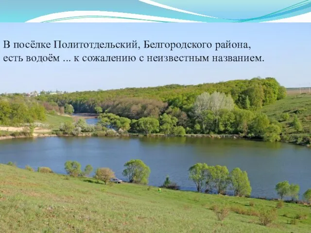 В посёлке Политотдельский, Белгородского района, есть водоём ... к сожалению с неизвестным названием.