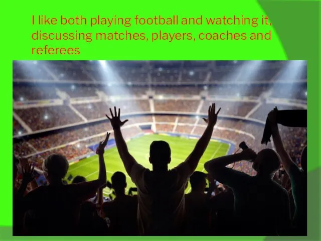 I like both playing football and watching it, discussing matches, players, coaches and referees