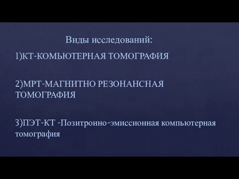 Виды исследований: 1)КТ-КОМЬЮТЕРНАЯ ТОМОГРАФИЯ 2)МРТ-МАГНИТНО РЕЗОНАНСНАЯ ТОМОГРАФИЯ 3)ПЭТ-КТ -Позитронно-эмиссионная компьютерная томография