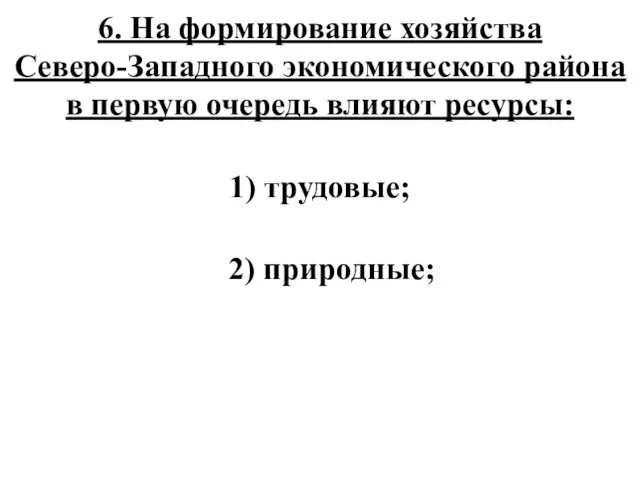 6. На формирование хозяйства Северо-Западного экономического района в первую очередь влияют ресурсы: 1) трудовые; 2) природные;