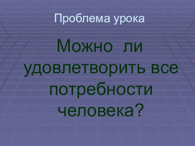 Проблема урока Можно ли удовлетворить все потребности человека?