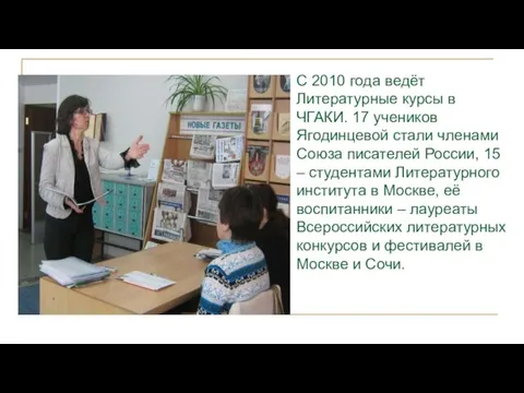С 2010 года ведёт Литературные курсы в ЧГАКИ. 17 учеников Ягодинцевой стали