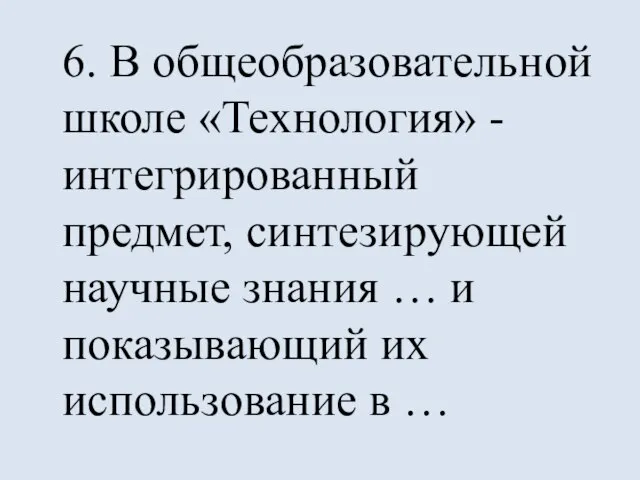 6. В общеобразовательной школе «Технология» - интегрированный предмет, синтезирующей научные знания …