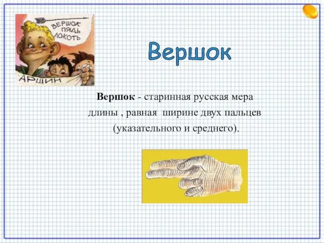 Вершок - старинная русская мера длины , равная ширине двух пальцев (указательного и среднего). Вершок