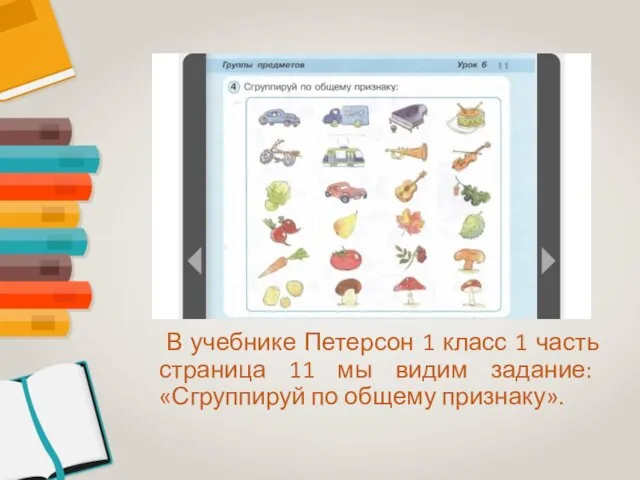 В учебнике Петерсон 1 класс 1 часть страница 11 мы видим задание: «Сгруппируй по общему признаку».