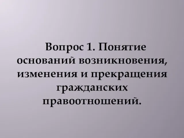 Вопрос 1. Понятие оснований возникновения, изменения и прекращения гражданских правоотношений.