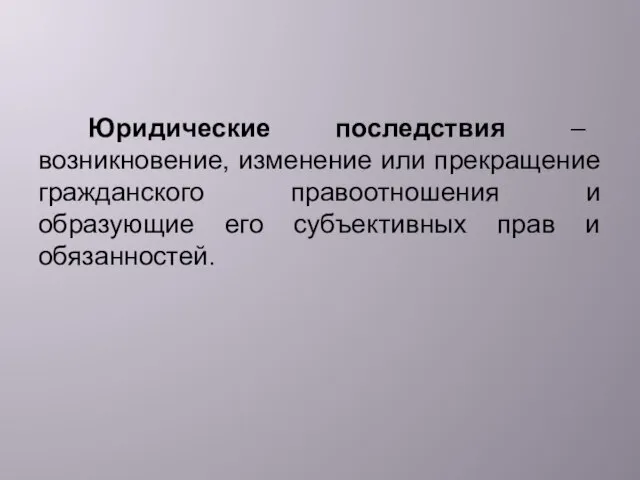 Юридические последствия – возникновение, изменение или прекращение гражданского правоотношения и образующие его субъективных прав и обязанностей.