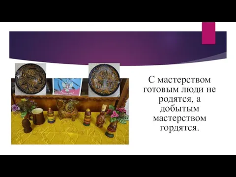 С мастерством готовым люди не родятся, а добытым мастерством гордятся.