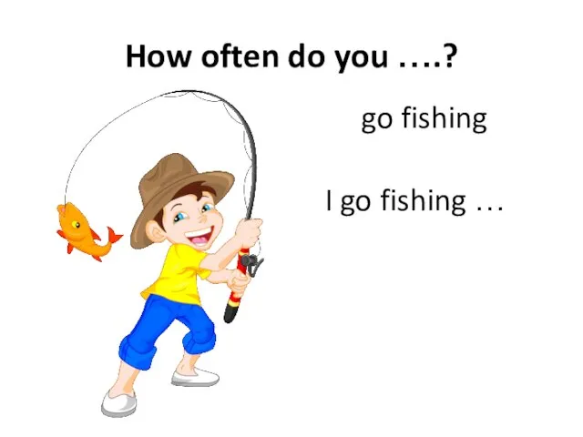 How often do you ….? go fishing I go fishing …